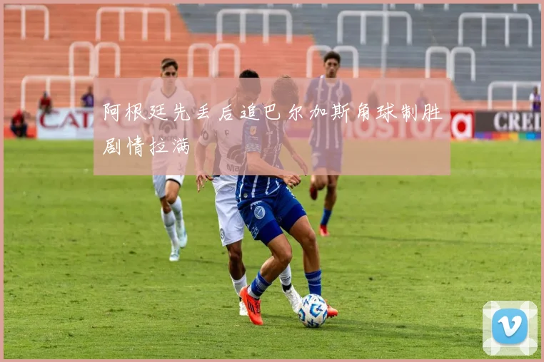 阿根廷先丢后追巴尔加斯角球制胜剧情拉满