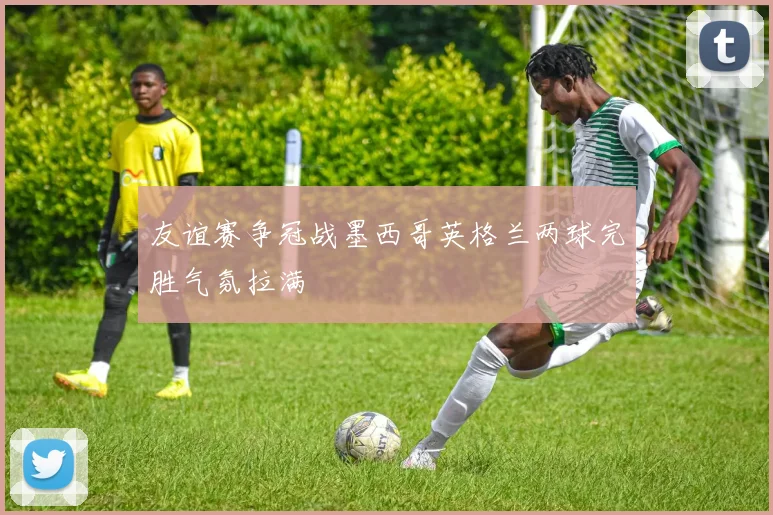 友谊赛争冠战墨西哥英格兰两球完胜气氛拉满