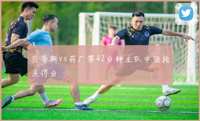 贝蒂斯vs药厂第42分钟主队中场抢点得分
