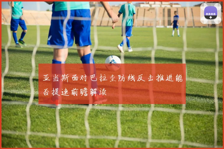 亚当斯面对巴拉圭防线反击推进能否提速前瞻解读