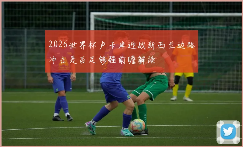 2026世界杯卢卡库迎战新西兰边路冲击是否足够强前瞻解读