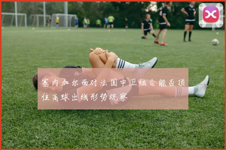 塞内加尔面对法国中卫组合能否顶住高球出线形势观察
