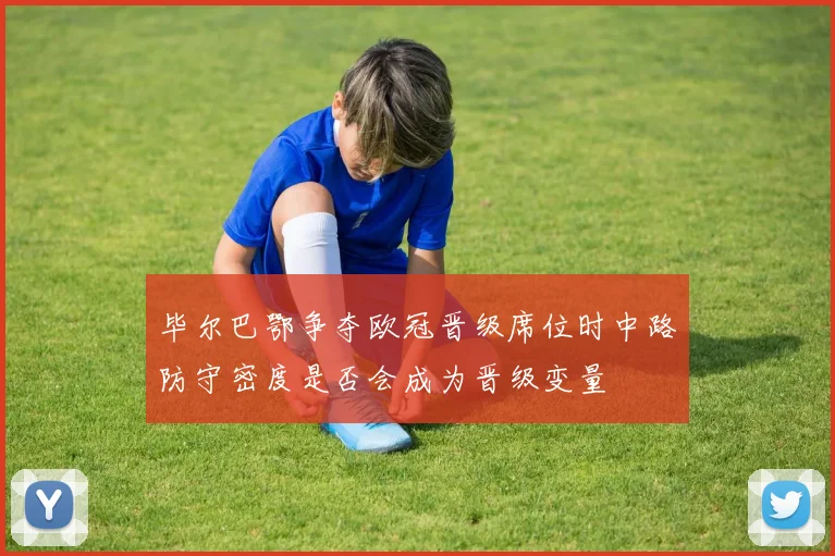 毕尔巴鄂争夺欧冠晋级席位时中路防守密度是否会成为晋级变量