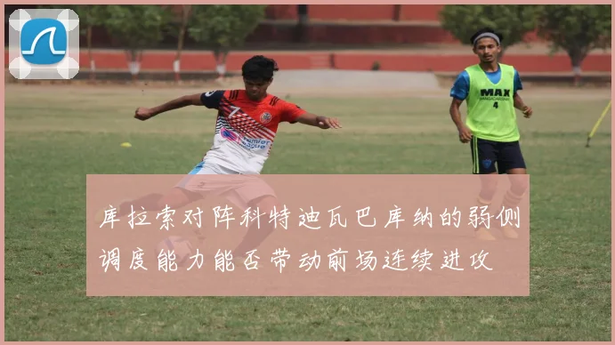 库拉索对阵科特迪瓦巴库纳的弱侧调度能力能否带动前场连续进攻