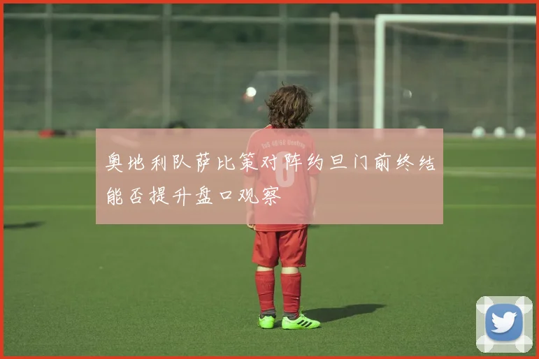 奥地利队萨比策对阵约旦门前终结能否提升盘口观察