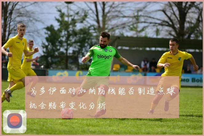 戈多伊面对加纳防线能否制造点球机会赔率变化分析