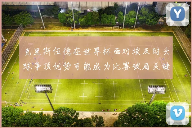 克里斯伍德在世界杯面对埃及时头球争顶优势可能成为比赛破局关键