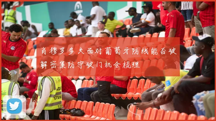 肖穆罗多夫面对葡萄牙防线能否破解密集防守破门机会梳理
