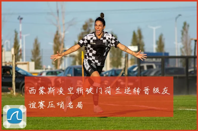 西蒙斯凌空斩破门荷兰逆转晋级友谊赛压哨名局