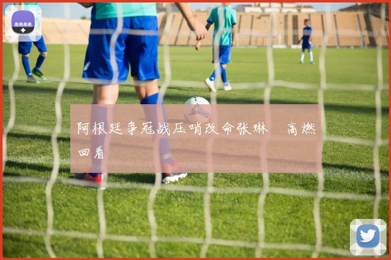 阿根廷争冠战压哨改命张琳芃高燃回看