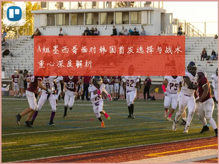 A组墨西哥面对韩国首发选择与战术重心深度解析