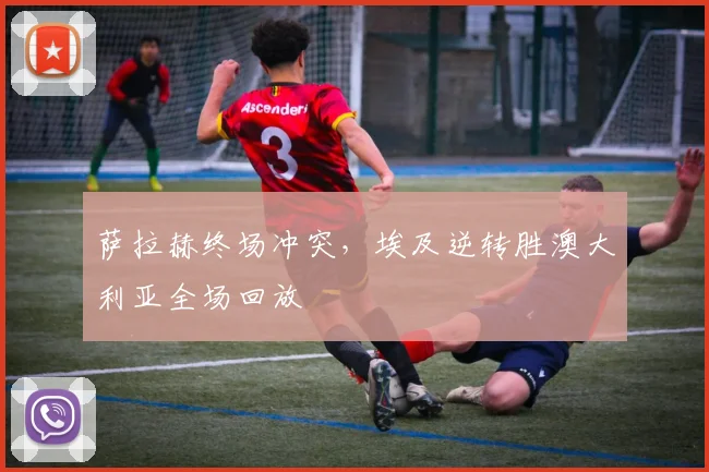 萨拉赫终场冲突，埃及逆转胜澳大利亚全场回放