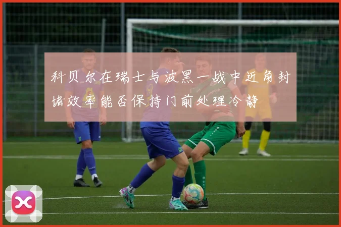 科贝尔在瑞士与波黑一战中近角封堵效率能否保持门前处理冷静