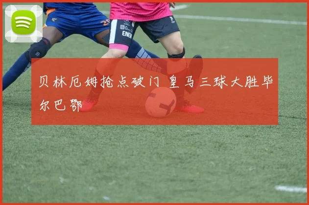 贝林厄姆抢点破门 皇马三球大胜毕尔巴鄂