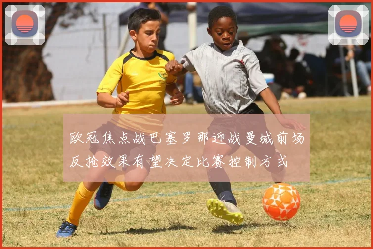 欧冠焦点战巴塞罗那迎战曼城前场反抢效果有望决定比赛控制方式