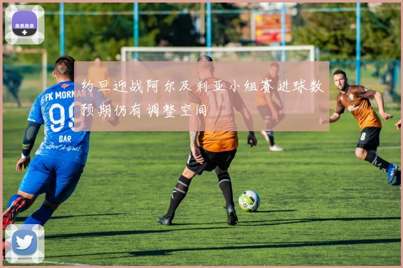 约旦迎战阿尔及利亚小组赛进球数预期仍有调整空间