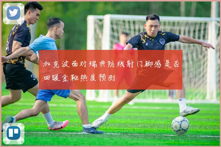 加克波面对瑞典防线射门脚感是否回暖金靴热度预测