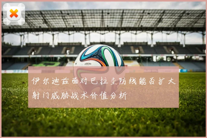 伊尔迪兹面对巴拉圭防线能否扩大射门威胁战术价值分析