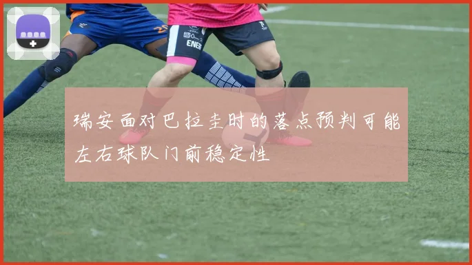 瑞安面对巴拉圭时的落点预判可能左右球队门前稳定性