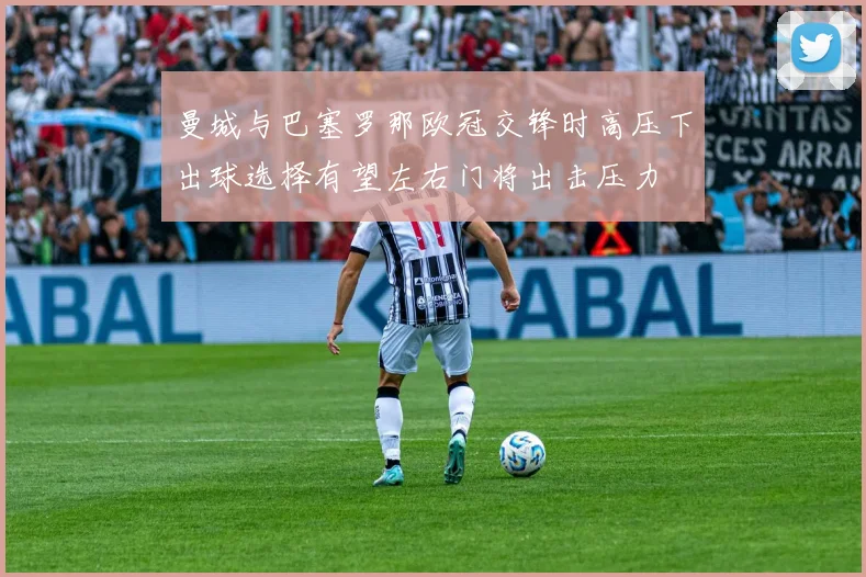曼城与巴塞罗那欧冠交锋时高压下出球选择有望左右门将出击压力