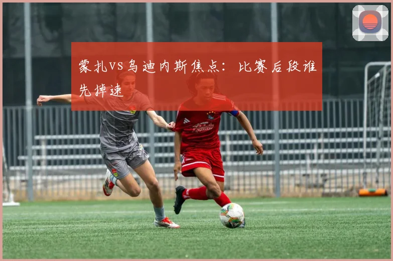 蒙扎vs乌迪内斯焦点：比赛后段谁先掉速