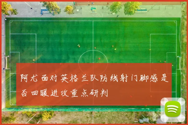 阿尤面对英格兰队防线射门脚感是否回暖进攻重点研判