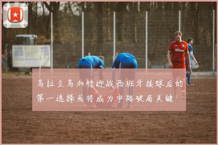 乌拉圭乌加特迎战西班牙接球后的第一选择或将成为中路破局关键