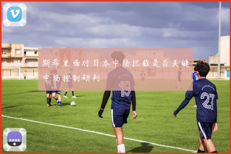 斯希里面对日本中场拦截是否关键中场控制研判