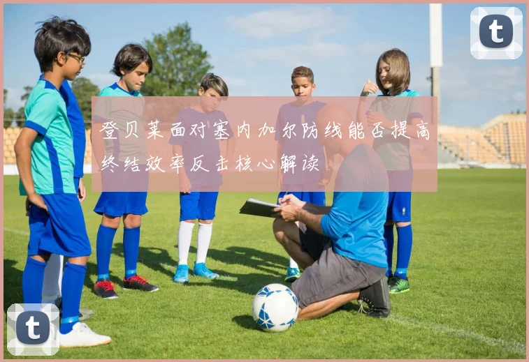 登贝莱面对塞内加尔防线能否提高终结效率反击核心解读