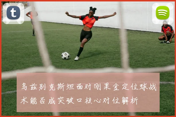 乌兹别克斯坦面对刚果金定位球战术能否成突破口核心对位解析