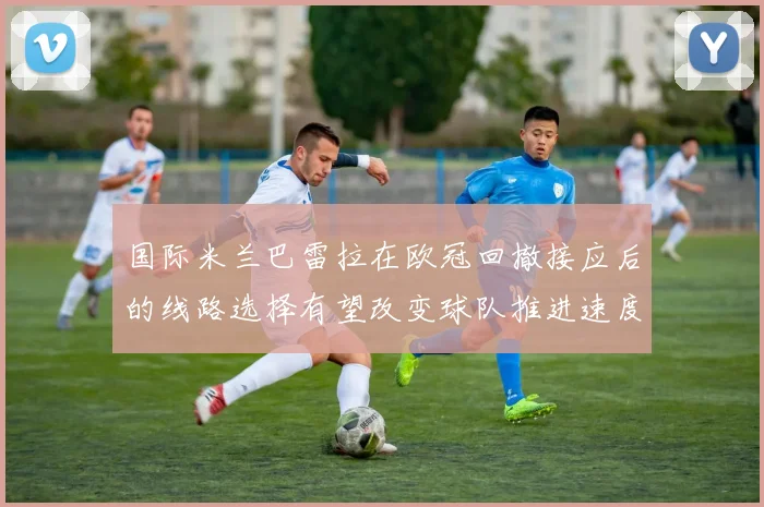 国际米兰巴雷拉在欧冠回撤接应后的线路选择有望改变球队推进速度